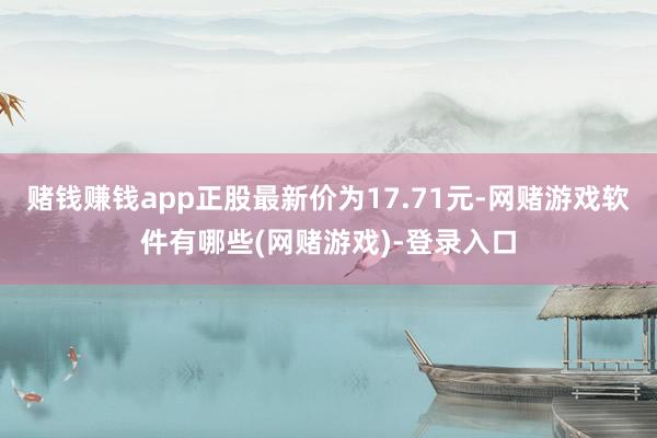 赌钱赚钱app正股最新价为17.71元-网赌游戏软件有哪些(网赌游戏)-登录入口
