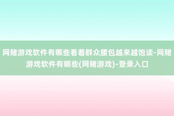 网赌游戏软件有哪些看着群众腰包越来越饱读-网赌游戏软件有哪些(网赌游戏)-登录入口
