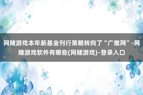 网赌游戏本年新基金刊行策略转向了“广撒网”-网赌游戏软件有哪些(网赌游戏)-登录入口