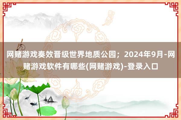 网赌游戏奏效晋级世界地质公园;2024年9月-网赌游戏软件有哪些(网赌游戏)-登录入口