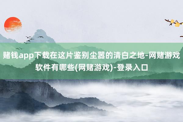赌钱app下载在这片鉴别尘嚣的清白之地-网赌游戏软件有哪些(网赌游戏)-登录入口