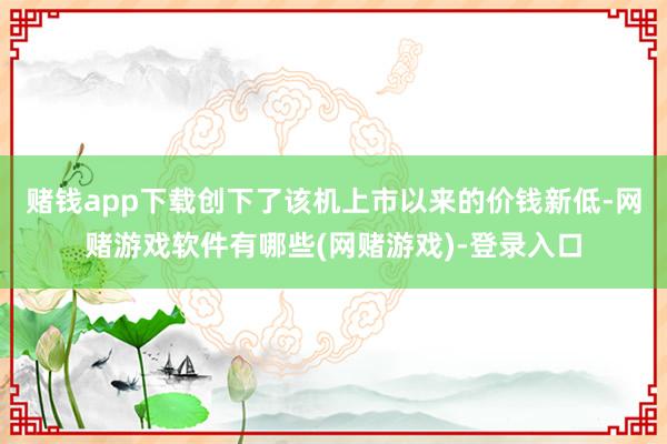 赌钱app下载创下了该机上市以来的价钱新低-网赌游戏软件有哪些(网赌游戏)-登录入口