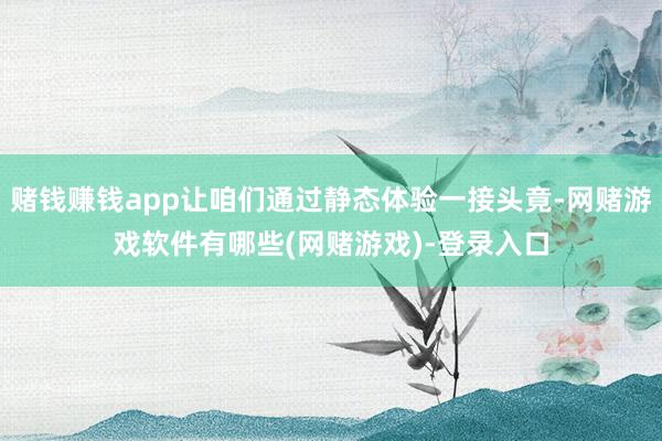 赌钱赚钱app让咱们通过静态体验一接头竟-网赌游戏软件有哪些(网赌游戏)-登录入口