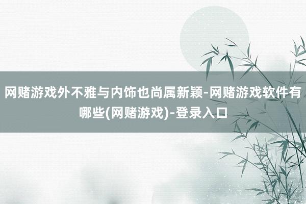 网赌游戏外不雅与内饰也尚属新颖-网赌游戏软件有哪些(网赌游戏)-登录入口