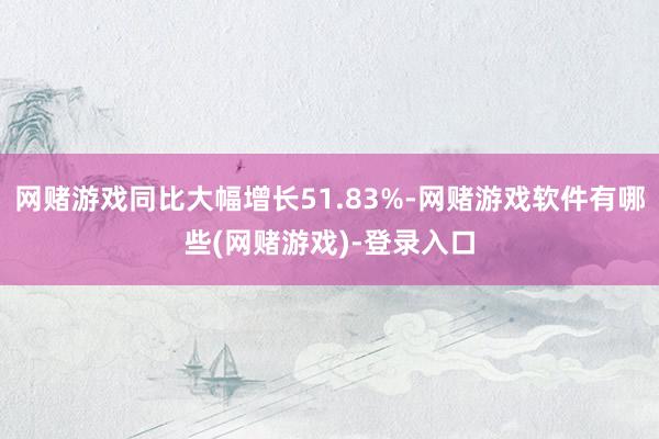 网赌游戏同比大幅增长51.83%-网赌游戏软件有哪些(网赌游戏)-登录入口