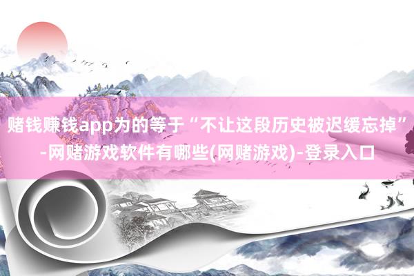 赌钱赚钱app为的等于“不让这段历史被迟缓忘掉”-网赌游戏软件有哪些(网赌游戏)-登录入口
