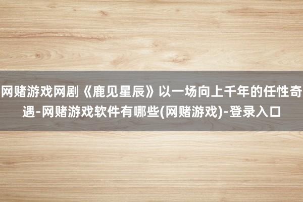 网赌游戏网剧《鹿见星辰》以一场向上千年的任性奇遇-网赌游戏软件有哪些(网赌游戏)-登录入口