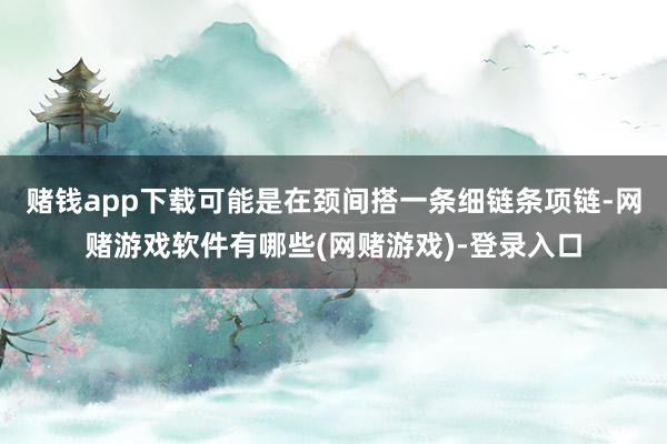 赌钱app下载可能是在颈间搭一条细链条项链-网赌游戏软件有哪些(网赌游戏)-登录入口