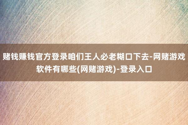 赌钱赚钱官方登录咱们王人必老糊口下去-网赌游戏软件有哪些(网赌游戏)-登录入口