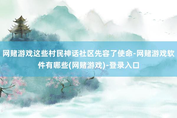 网赌游戏这些村民神话社区先容了使命-网赌游戏软件有哪些(网赌游戏)-登录入口