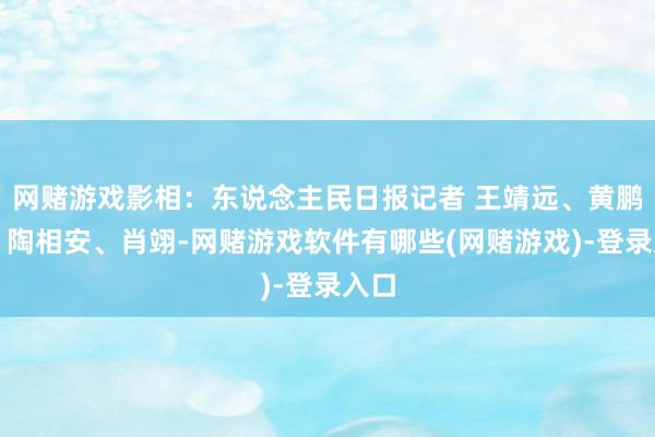 网赌游戏影相：东说念主民日报记者 王靖远、黄鹏飞、陶相安、肖翊-网赌游戏软件有哪些(网赌游戏)-登录入口