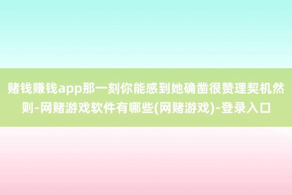 赌钱赚钱app那一刻你能感到她确凿很赞理契机然则-网赌游戏软件有哪些(网赌游戏)-登录入口