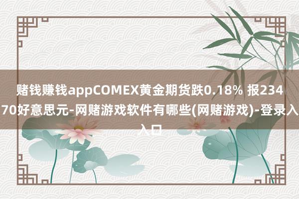 赌钱赚钱appCOMEX黄金期货跌0.18% 报2342.70好意思元-网赌游戏软件有哪些(网赌游戏)-登录入口