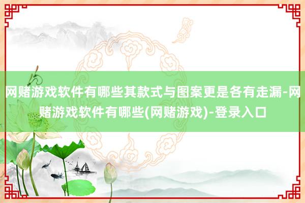 网赌游戏软件有哪些其款式与图案更是各有走漏-网赌游戏软件有哪些(网赌游戏)-登录入口