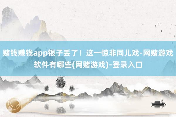 赌钱赚钱app银子丢了!这一惊非同儿戏-网赌游戏软件有哪些(网赌游戏)-登录入口