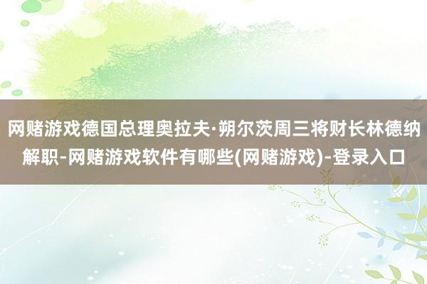网赌游戏德国总理奥拉夫·朔尔茨周三将财长林德纳解职-网赌游戏软件有哪些(网赌游戏)-登录入口