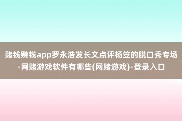 赌钱赚钱app罗永浩发长文点评杨笠的脱口秀专场-网赌游戏软件有哪些(网赌游戏)-登录入口