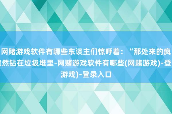 网赌游戏软件有哪些东谈主们惊呼着：“那处来的疯子？竟然钻在垃圾堆里-网赌游戏软件有哪些(网赌游戏)-登录入口