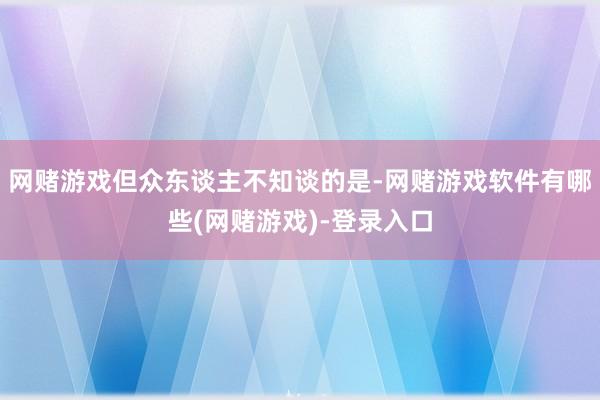网赌游戏但众东谈主不知谈的是-网赌游戏软件有哪些(网赌游戏)-登录入口