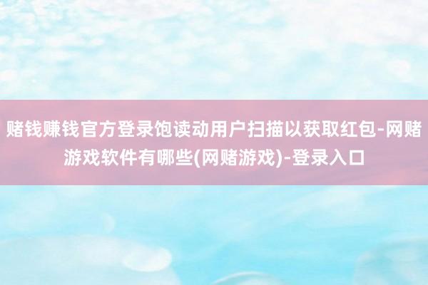赌钱赚钱官方登录饱读动用户扫描以获取红包-网赌游戏软件有哪些(网赌游戏)-登录入口