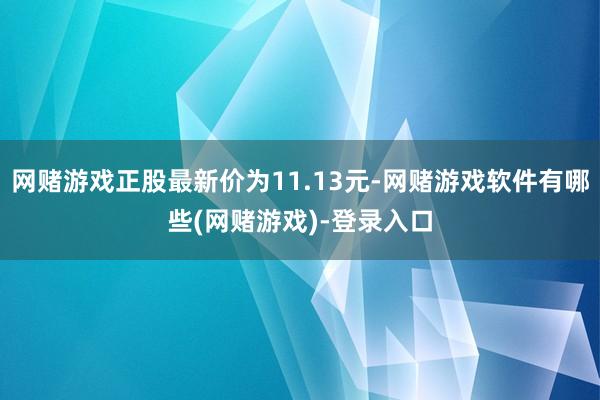 网赌游戏正股最新价为11.13元-网赌游戏软件有哪些(网赌游戏)-登录入口