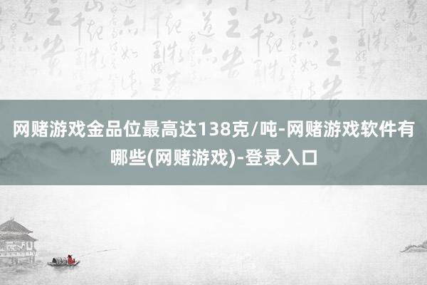 网赌游戏金品位最高达138克/吨-网赌游戏软件有哪些(网赌游戏)-登录入口