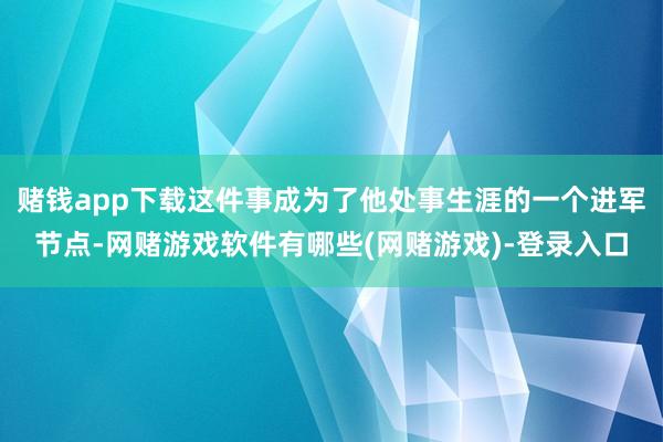 赌钱app下载这件事成为了他处事生涯的一个进军节点-网赌游戏软件有哪些(网赌游戏)-登录入口