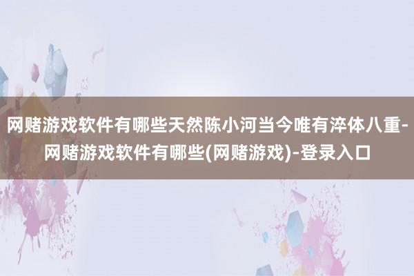 网赌游戏软件有哪些天然陈小河当今唯有淬体八重-网赌游戏软件有哪些(网赌游戏)-登录入口