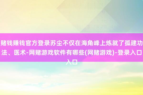 赌钱赚钱官方登录苏尘不仅在海角峰上炼就了孤建功法、医术-网赌游戏软件有哪些(网赌游戏)-登录入口