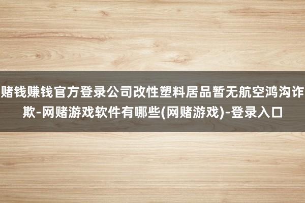 赌钱赚钱官方登录公司改性塑料居品暂无航空鸿沟诈欺-网赌游戏软件有哪些(网赌游戏)-登录入口