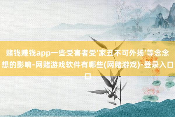 赌钱赚钱app一些受害者受‘家丑不可外扬’等念念想的影响-网赌游戏软件有哪些(网赌游戏)-登录入口
