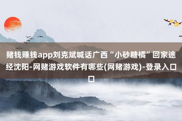 赌钱赚钱app刘克斌喊话广西“小砂糖橘”回家途经沈阳-网赌游戏软件有哪些(网赌游戏)-登录入口