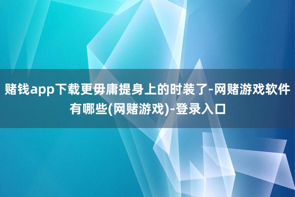 赌钱app下载更毋庸提身上的时装了-网赌游戏软件有哪些(网赌游戏)-登录入口