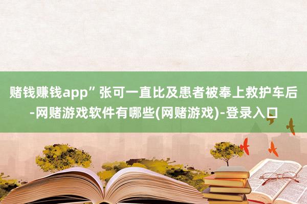 赌钱赚钱app”张可一直比及患者被奉上救护车后-网赌游戏软件有哪些(网赌游戏)-登录入口