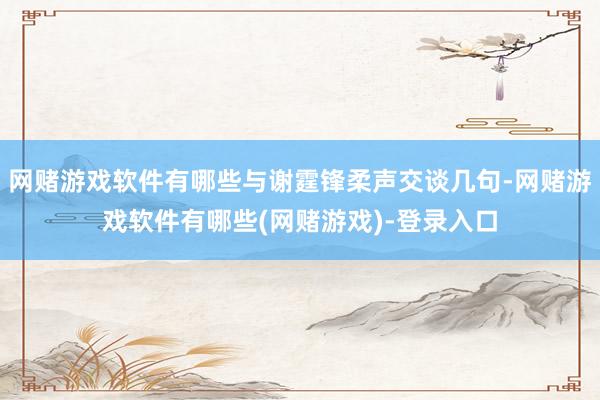 网赌游戏软件有哪些与谢霆锋柔声交谈几句-网赌游戏软件有哪些(网赌游戏)-登录入口