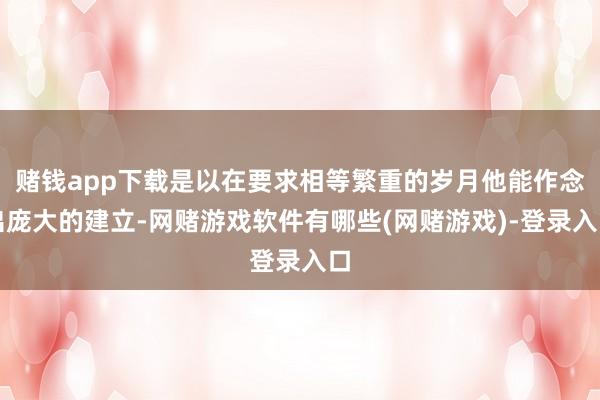 赌钱app下载是以在要求相等繁重的岁月他能作念出庞大的建立-网赌游戏软件有哪些(网赌游戏)-登录入口