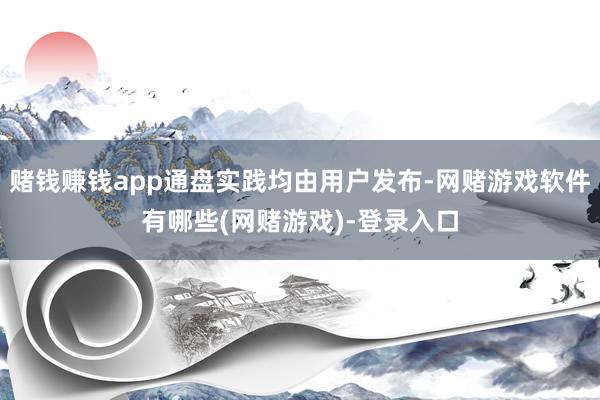 赌钱赚钱app通盘实践均由用户发布-网赌游戏软件有哪些(网赌游戏)-登录入口