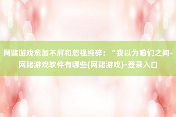 网赌游戏愈加不屑和忽视纯碎：“我以为咱们之间-网赌游戏软件有哪些(网赌游戏)-登录入口