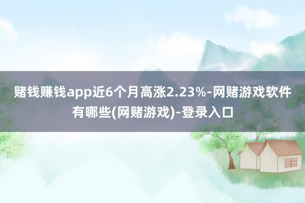 赌钱赚钱app近6个月高涨2.23%-网赌游戏软件有哪些(网赌游戏)-登录入口
