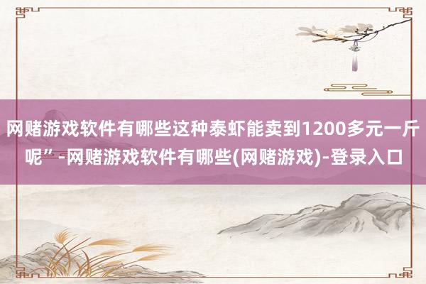 网赌游戏软件有哪些这种泰虾能卖到1200多元一斤呢”-网赌游戏软件有哪些(网赌游戏)-登录入口