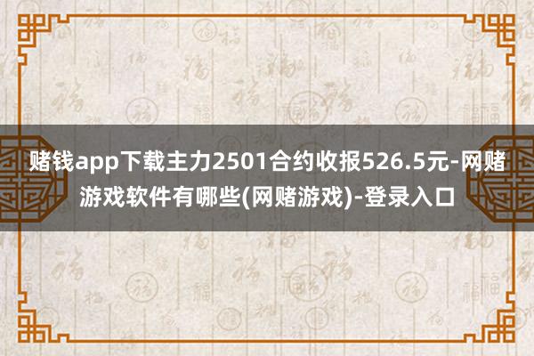 赌钱app下载主力2501合约收报526.5元-网赌游戏软件有哪些(网赌游戏)-登录入口