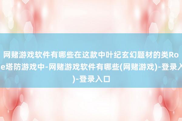 网赌游戏软件有哪些在这款中叶纪玄幻题材的类Rogue塔防游戏中-网赌游戏软件有哪些(网赌游戏)-登录入口