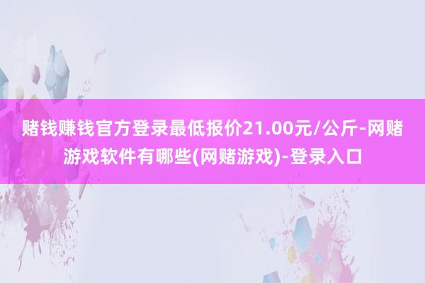 赌钱赚钱官方登录最低报价21.00元/公斤-网赌游戏软件有哪些(网赌游戏)-登录入口
