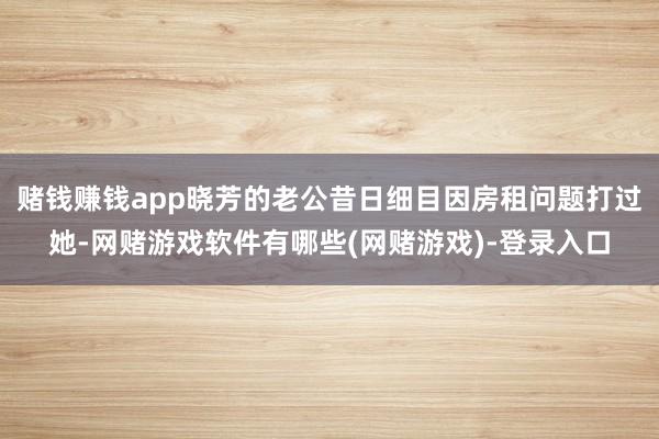 赌钱赚钱app晓芳的老公昔日细目因房租问题打过她-网赌游戏软件有哪些(网赌游戏)-登录入口