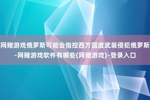 网赌游戏俄罗斯可能会指控西方国度武装侵犯俄罗斯-网赌游戏软件有哪些(网赌游戏)-登录入口