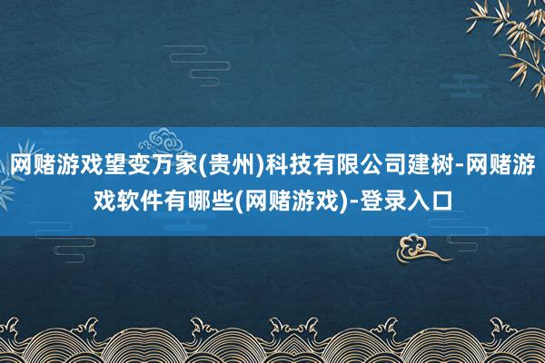 网赌游戏望变万家(贵州)科技有限公司建树-网赌游戏软件有哪些(网赌游戏)-登录入口