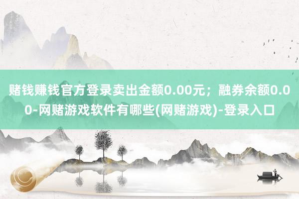 赌钱赚钱官方登录卖出金额0.00元；融券余额0.00-网赌游戏软件有哪些(网赌游戏)-登录入口