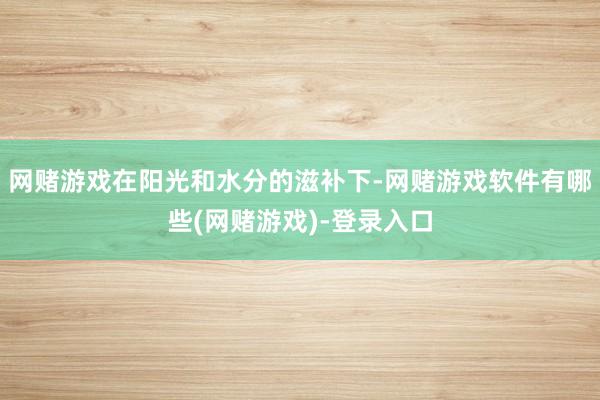 网赌游戏在阳光和水分的滋补下-网赌游戏软件有哪些(网赌游戏)-登录入口