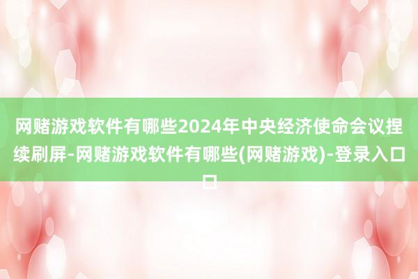网赌游戏软件有哪些2024年中央经济使命会议捏续刷屏-网赌游戏软件有哪些(网赌游戏)-登录入口