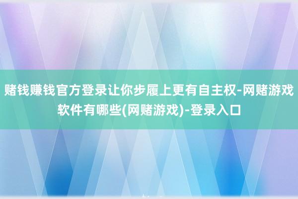 赌钱赚钱官方登录让你步履上更有自主权-网赌游戏软件有哪些(网赌游戏)-登录入口